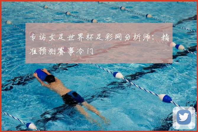 专访女足世界杯足彩网分析师：精准预测赛事冷门