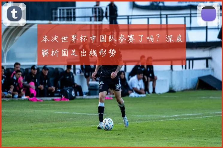 本次世界杯中国队参赛了吗?深度解析国足出线形势