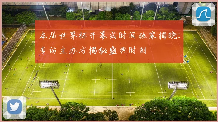 本届世界杯开幕式时间独家揭晓:专访主办方揭秘盛典时刻