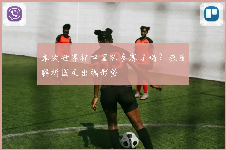 本次世界杯中国队参赛了吗?深度解析国足出线形势