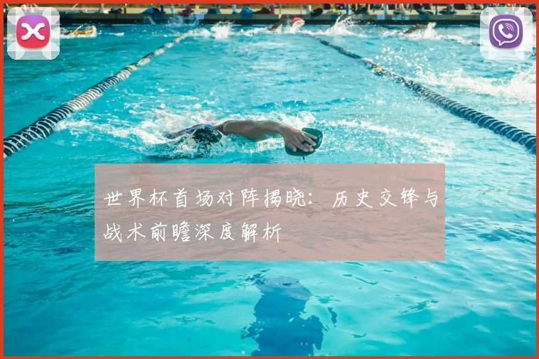 世界杯首场对阵揭晓：历史交锋与战术前瞻深度解析