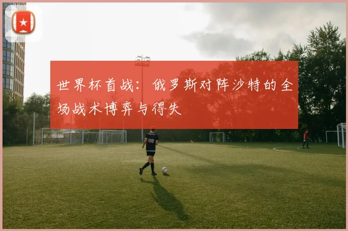 世界杯首战:俄罗斯对阵沙特的全场战术博弈与得失