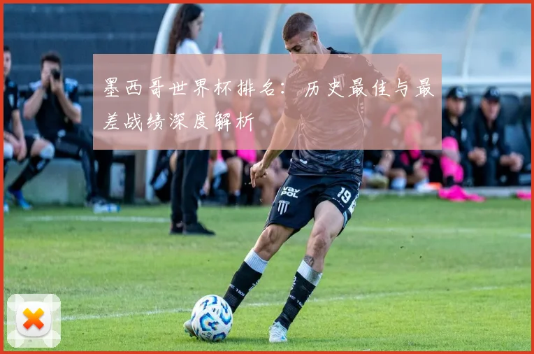 墨西哥世界杯排名:历史最佳与最差战绩深度解析