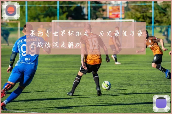 墨西哥世界杯排名:历史最佳与最差战绩深度解析