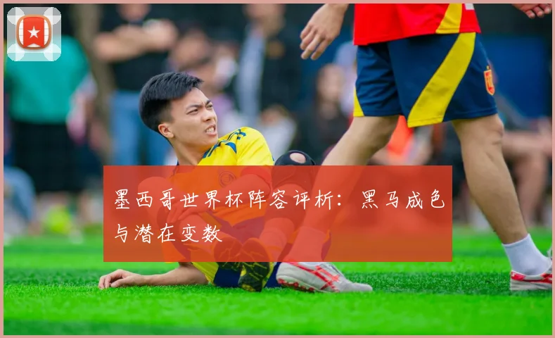 墨西哥世界杯阵容评析:黑马成色与潜在变数