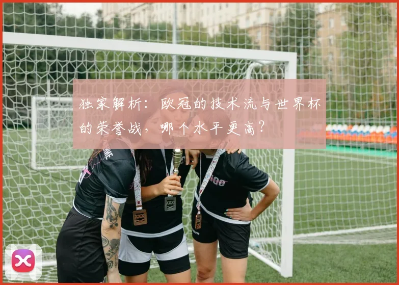 独家解析:欧冠的技术流与世界杯的荣誉战,哪个水平更高?