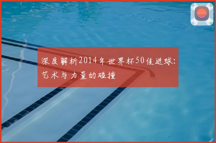 深度解析2014年世界杯50佳进球:艺术与力量的碰撞