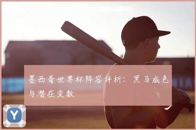 墨西哥世界杯阵容评析:黑马成色与潜在变数