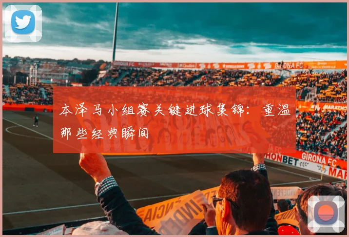 本泽马小组赛关键进球集锦:重温那些经典瞬间