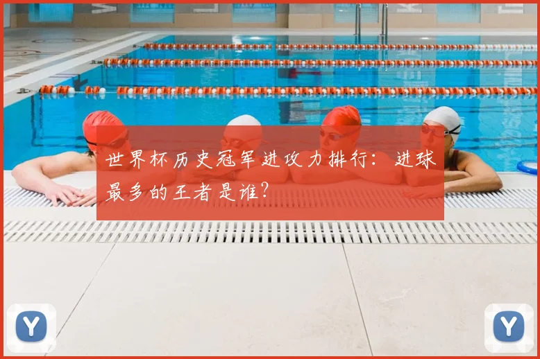 世界杯历史冠军进攻力排行：进球最多的王者是谁？