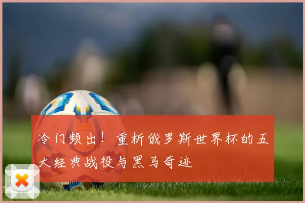 冷门频出！重析俄罗斯世界杯的五大经典战役与黑马奇迹