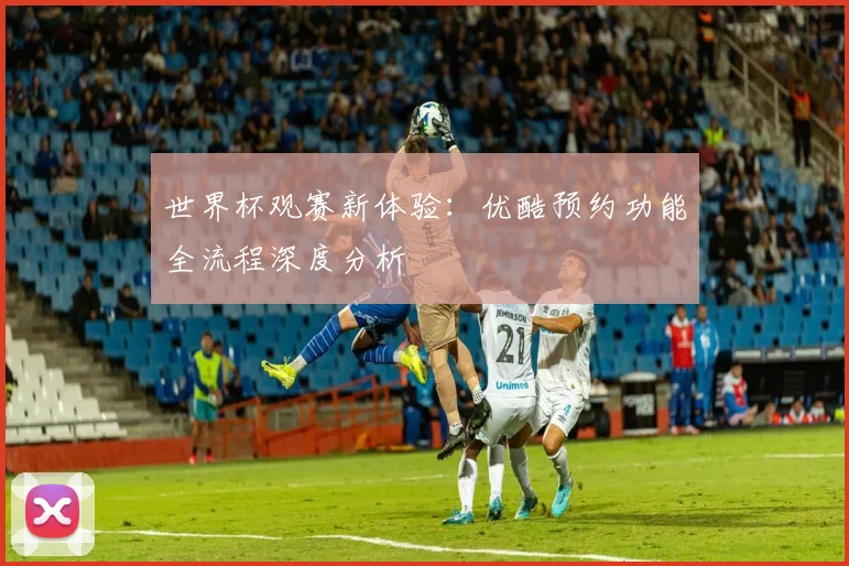 世界杯观赛新体验：优酷预约功能全流程深度分析