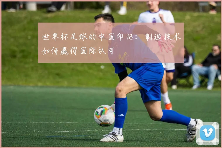 世界杯足球的中国印记:制造技术如何赢得国际认可