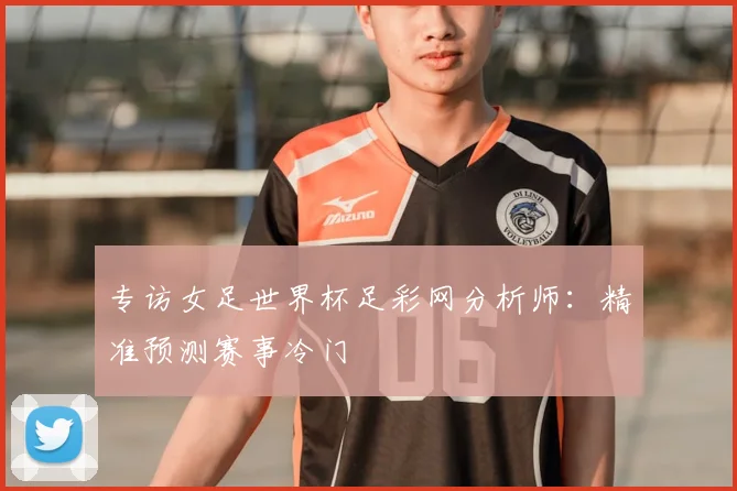 专访女足世界杯足彩网分析师：精准预测赛事冷门