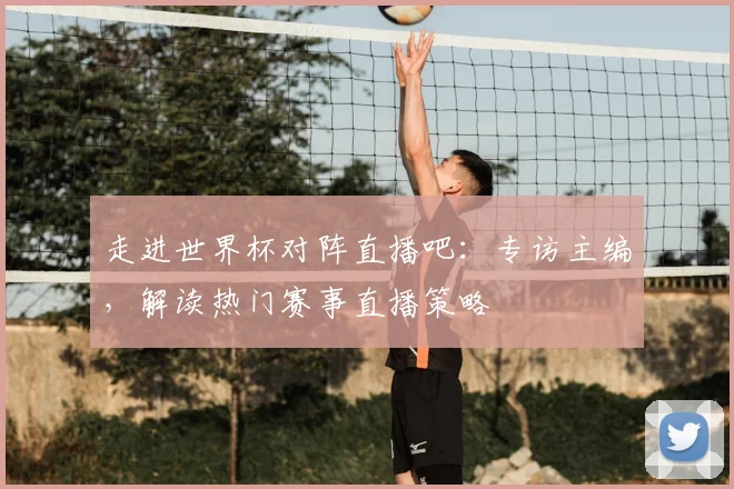 走进世界杯对阵直播吧:专访主编,解读热门赛事直播策略