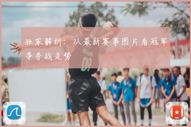 独家解析：从最新赛事图片看冠军争夺战走势
