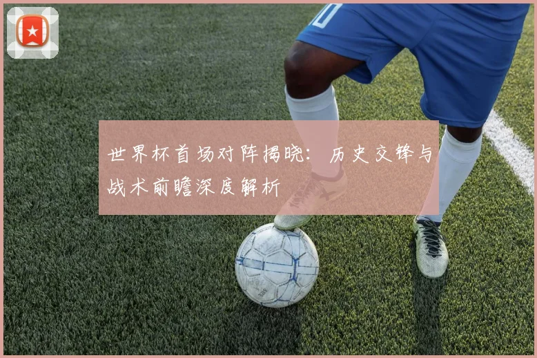 世界杯首场对阵揭晓:历史交锋与战术前瞻深度解析