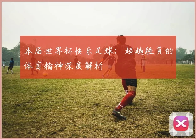 本届世界杯快乐足球:超越胜负的体育精神深度解析