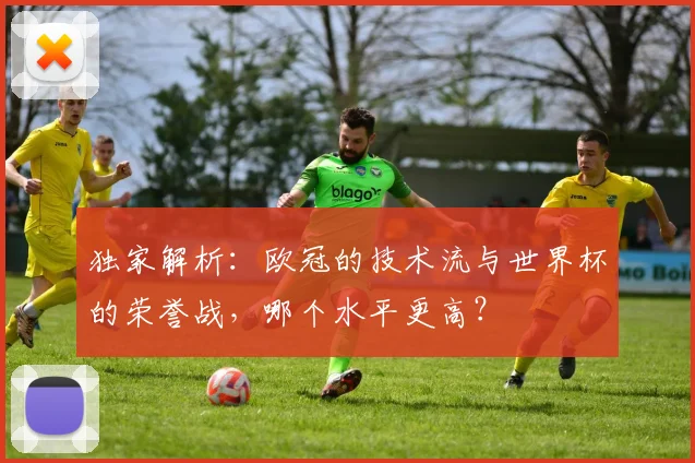 独家解析：欧冠的技术流与世界杯的荣誉战，哪个水平更高？