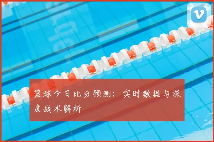 篮球今日比分预测：实时数据与深度战术解析