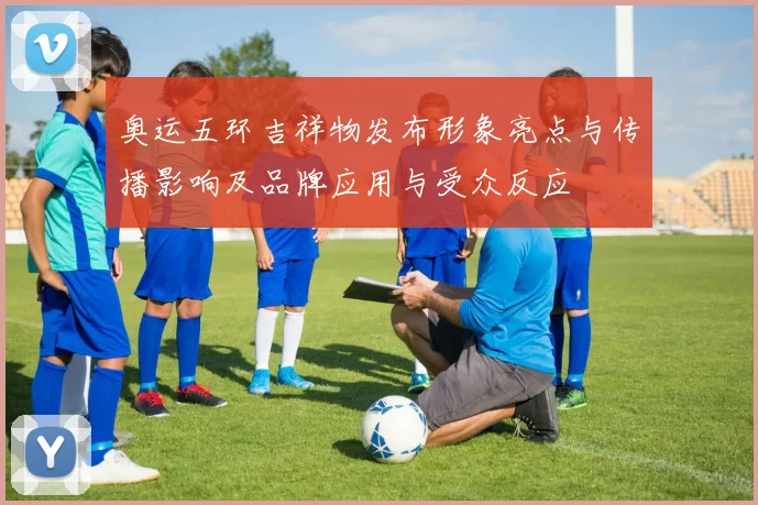 奥运五环吉祥物发布形象亮点与传播影响及品牌应用与受众反应