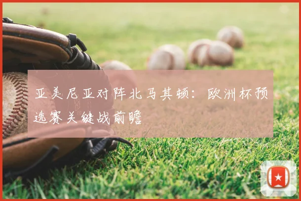 亚美尼亚对阵北马其顿：欧洲杯预选赛关键战前瞻