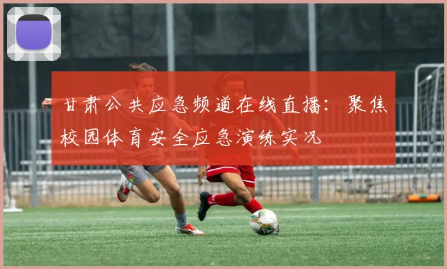 甘肃公共应急频道在线直播：聚焦校园体育安全应急演练实况
