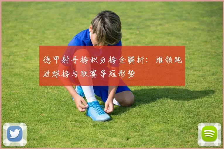 德甲射手榜积分榜全解析:谁领跑进球榜与联赛争冠形势