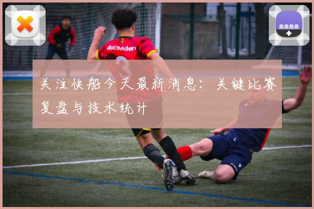 关注快船今天最新消息:关键比赛复盘与技术统计