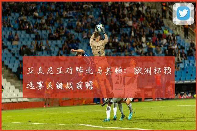 亚美尼亚对阵北马其顿：欧洲杯预选赛关键战前瞻