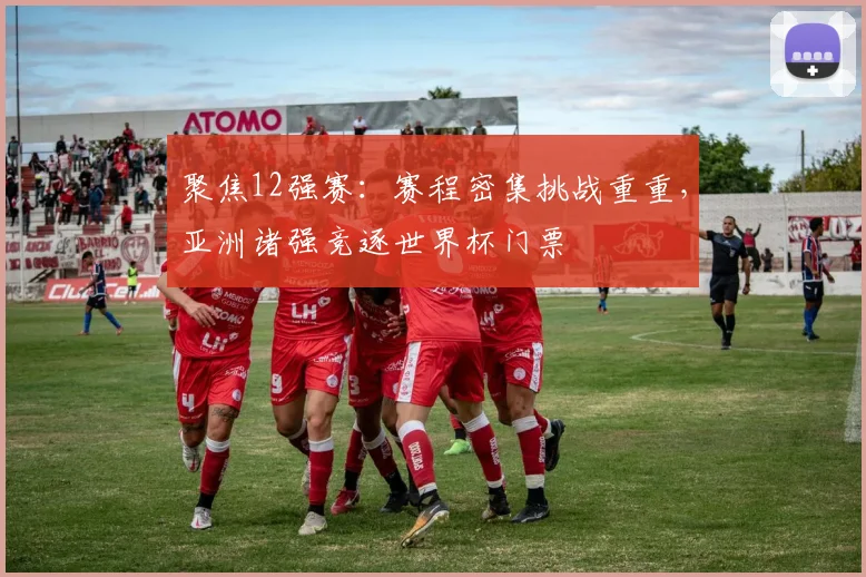 聚焦12强赛：赛程密集挑战重重，亚洲诸强竞逐世界杯门票