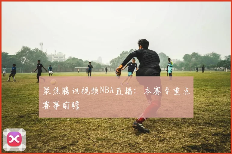 聚焦腾讯视频NBA直播：本赛季重点赛事前瞻